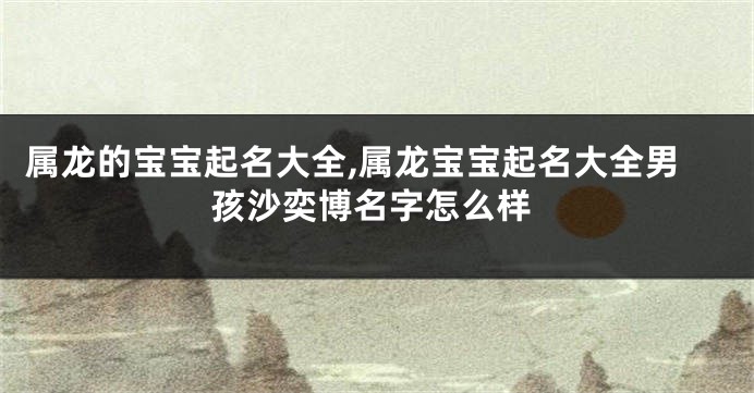 属龙的宝宝起名大全,属龙宝宝起名大全男孩沙奕博名字怎么样