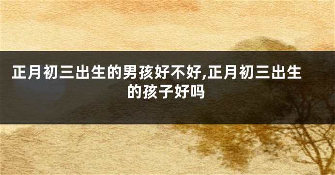 正月初三出生的男孩好不好,正月初三出生的孩子好吗