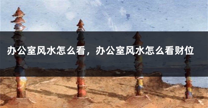 办公室风水怎么看,办公室风水怎么看财位