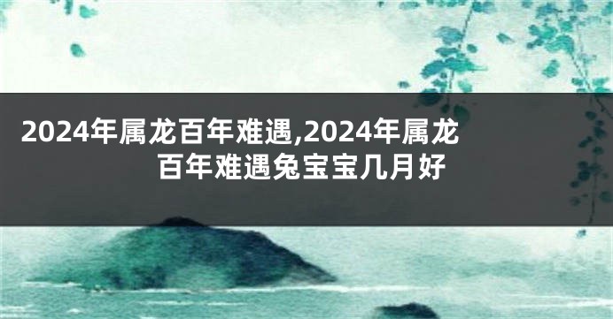 2024年属龙百年难遇,2024年属龙百年难遇兔宝宝几月好