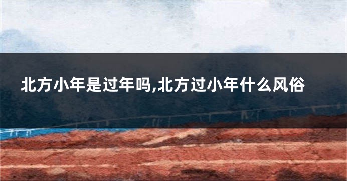 北方小年是过年吗,北方过小年什么风俗