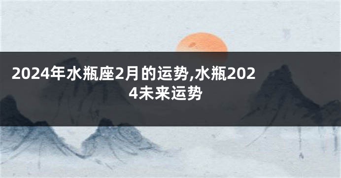 2024年水瓶座2月的运势,水瓶2024未来运势