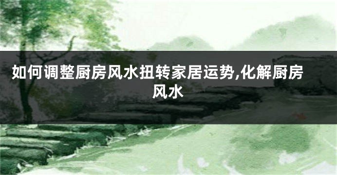 如何调整厨房风水扭转家居运势,化解厨房风水