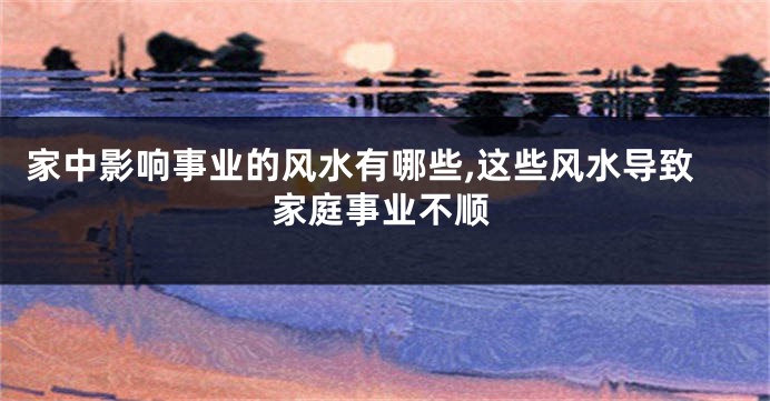 家中影响事业的风水有哪些,这些风水导致家庭事业不顺