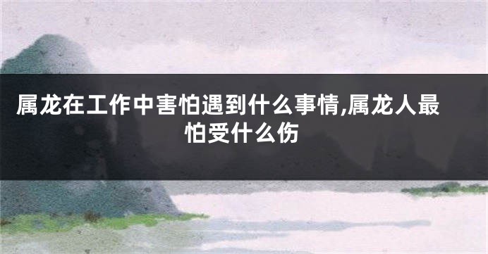 属龙在工作中害怕遇到什么事情,属龙人最怕受什么伤