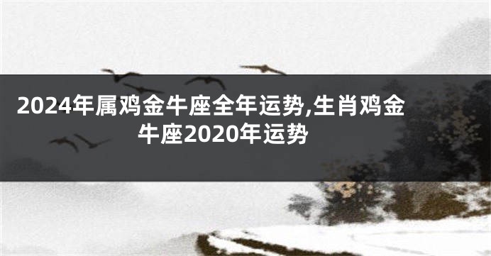 2024年属鸡金牛座全年运势,生肖鸡金牛座2020年运势