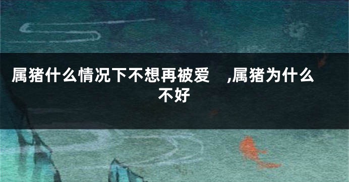 属猪什么情况下不想再被爱　,属猪为什么不好