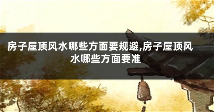 房子屋顶风水哪些方面要规避,房子屋顶风水哪些方面要准