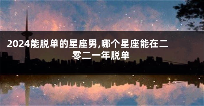 2024能脱单的星座男,哪个星座能在二零二一年脱单