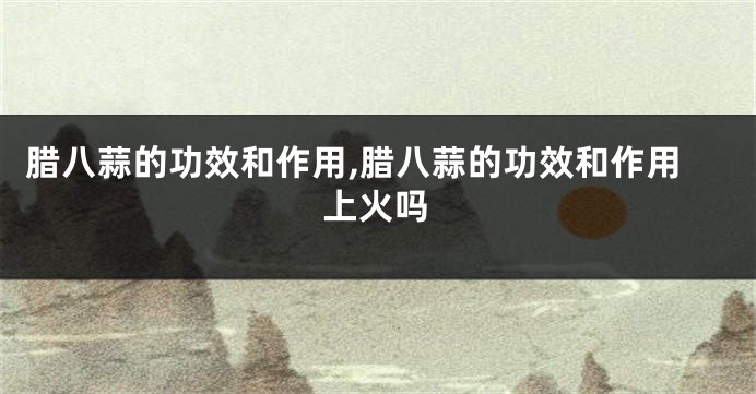 腊八蒜的功效和作用,腊八蒜的功效和作用上火吗