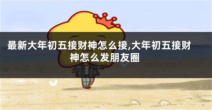 最新大年初五接财神怎么接,大年初五接财神怎么发朋友圈