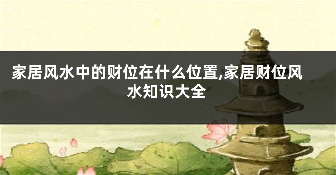 家居风水中的财位在什么位置,家居财位风水知识大全
