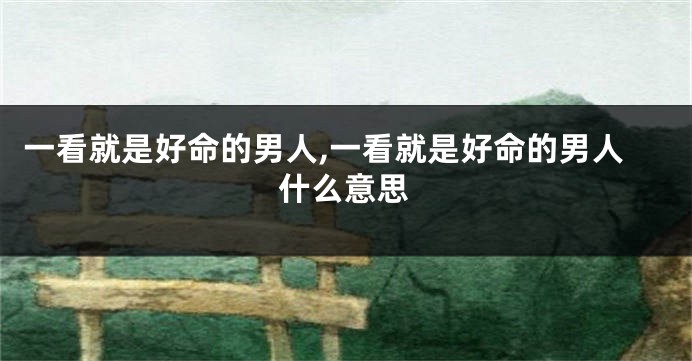 一看就是好命的男人,一看就是好命的男人什么意思