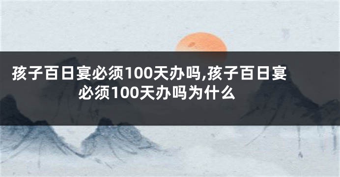 孩子百日宴必须100天办吗,孩子百日宴必须100天办吗为什么