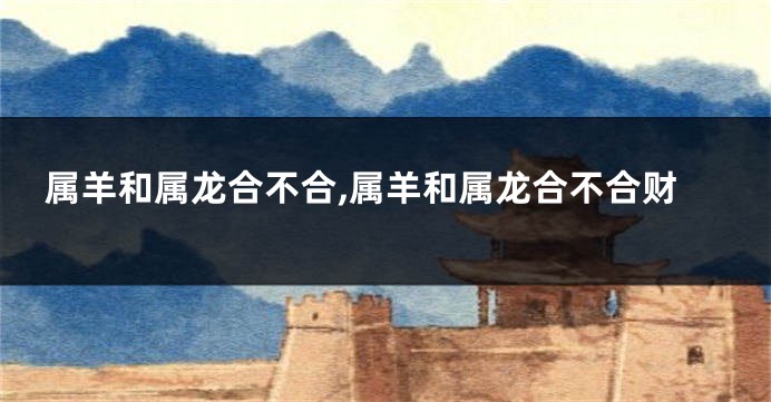 属羊和属龙合不合,属羊和属龙合不合财