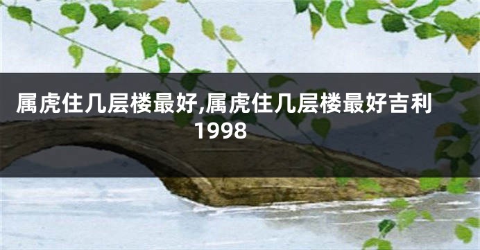 属虎住几层楼最好,属虎住几层楼最好吉利1998