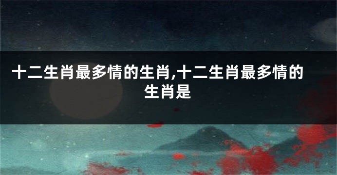 十二生肖最多情的生肖,十二生肖最多情的生肖是