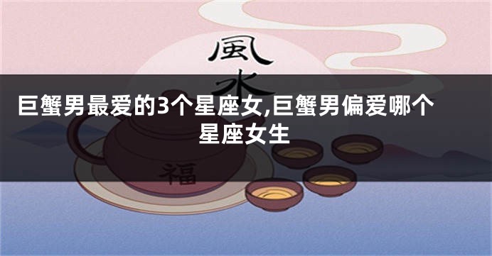 巨蟹男最爱的3个星座女,巨蟹男偏爱哪个星座女生