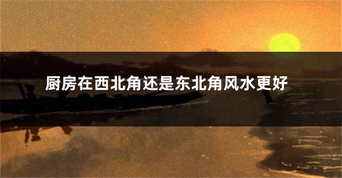 厨房在西北角还是东北角风水更好