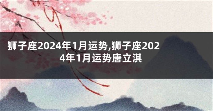 狮子座2024年1月运势,狮子座2024年1月运势唐立淇