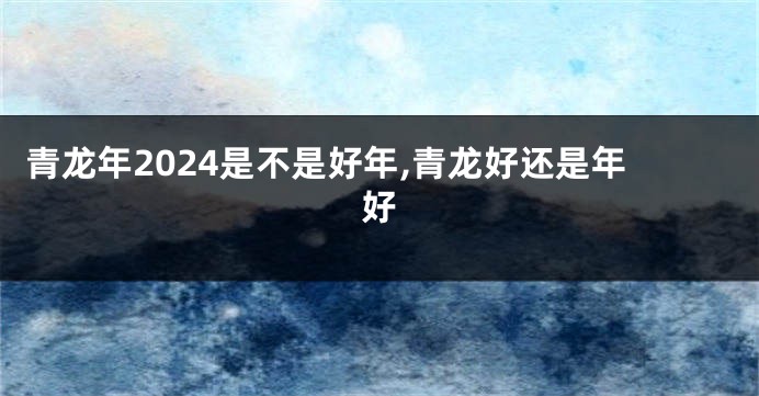 青龙年2024是不是好年,青龙好还是年好