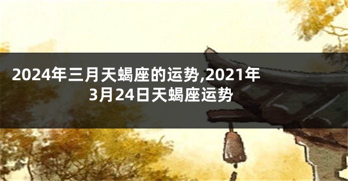2024年三月天蝎座的运势,2021年3月24日天蝎座运势