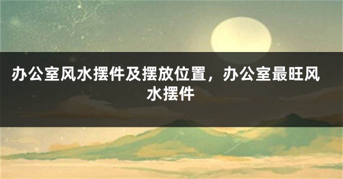 办公室风水摆件及摆放位置，办公室最旺风水摆件