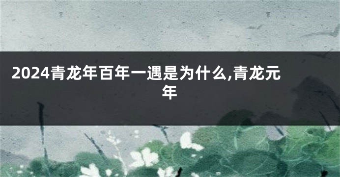 2024青龙年百年一遇是为什么,青龙元年