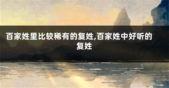 百家姓里比较稀有的复姓,百家姓中好听的复姓