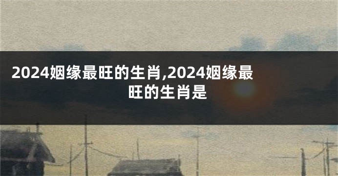 2024姻缘最旺的生肖,2024姻缘最旺的生肖是