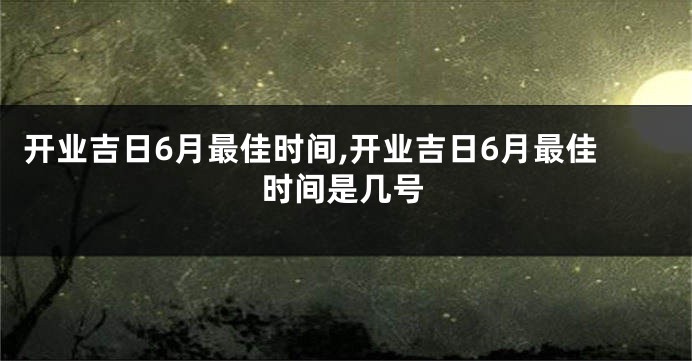 开业吉日6月最佳时间,开业吉日6月最佳时间是几号