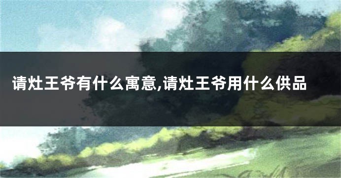请灶王爷有什么寓意,请灶王爷用什么供品