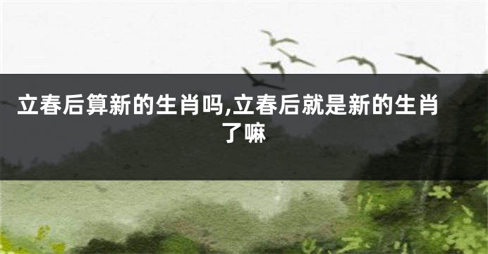 立春后算新的生肖吗,立春后就是新的生肖了嘛