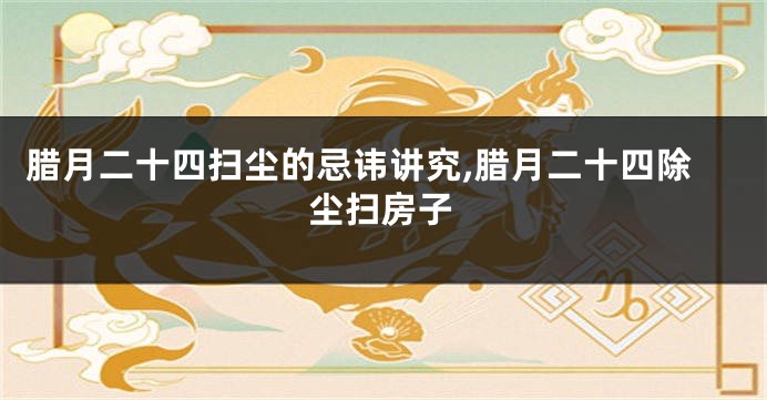 腊月二十四扫尘的忌讳讲究,腊月二十四除尘扫房子