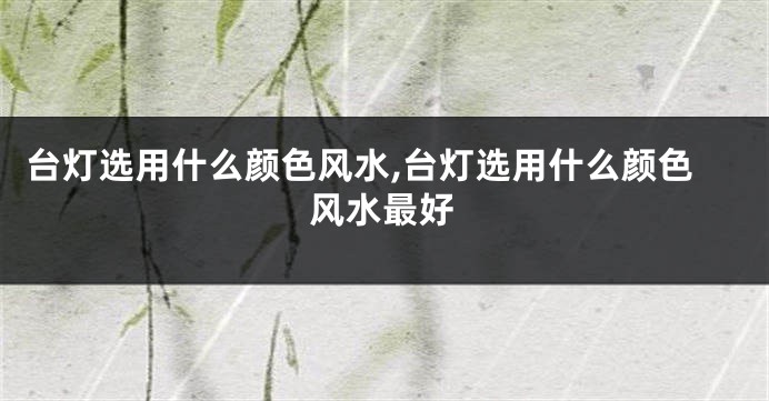 台灯选用什么颜色风水,台灯选用什么颜色风水最好