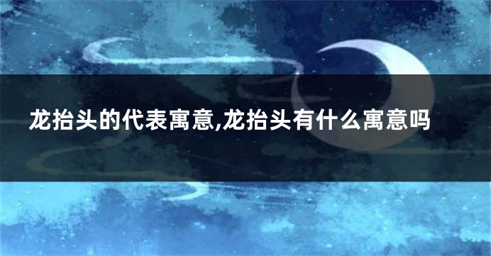 龙抬头的代表寓意,龙抬头有什么寓意吗