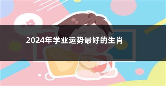 2024年学业运势最好的生肖