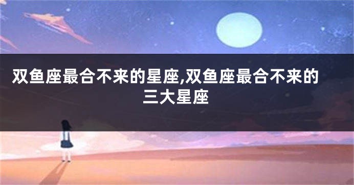 双鱼座最合不来的星座,双鱼座最合不来的三大星座