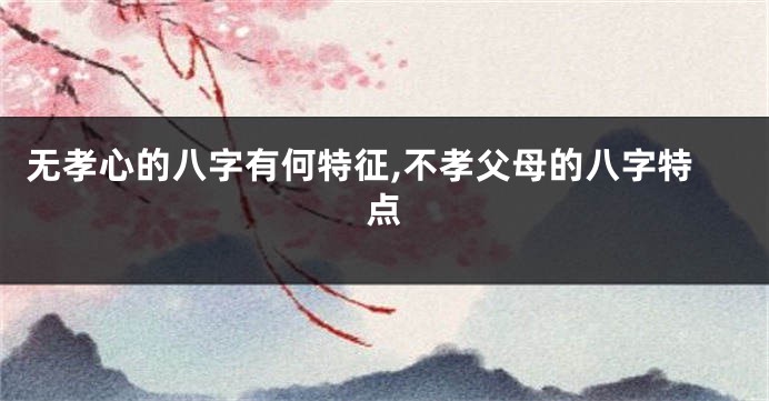 无孝心的八字有何特征,不孝父母的八字特点