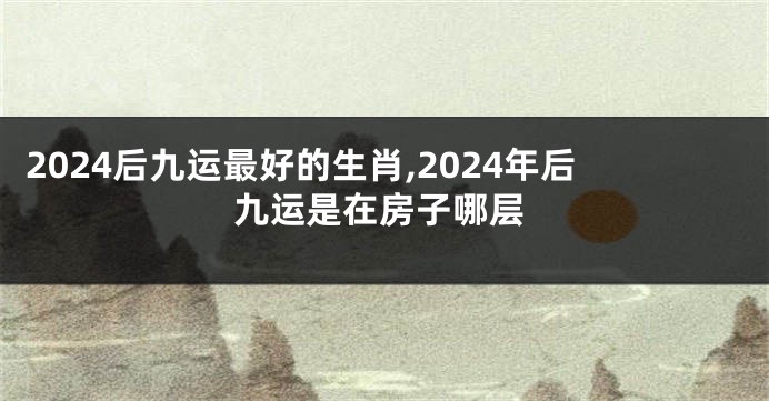2024后九运最好的生肖,2024年后九运是在房子哪层