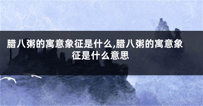 腊八粥的寓意象征是什么,腊八粥的寓意象征是什么意思
