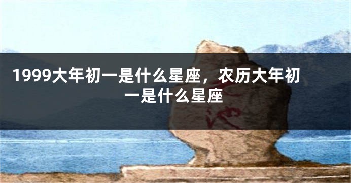 1999大年初一是什么星座，农历大年初一是什么星座