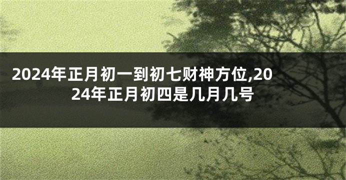 2024年正月初一到初七财神方位,2024年正月初四是几月几号