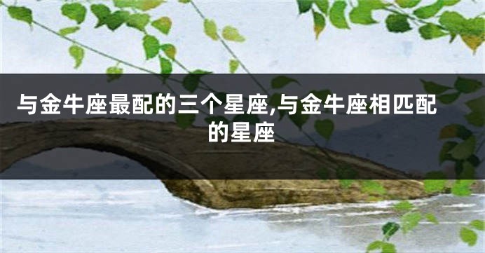 与金牛座最配的三个星座,与金牛座相匹配的星座