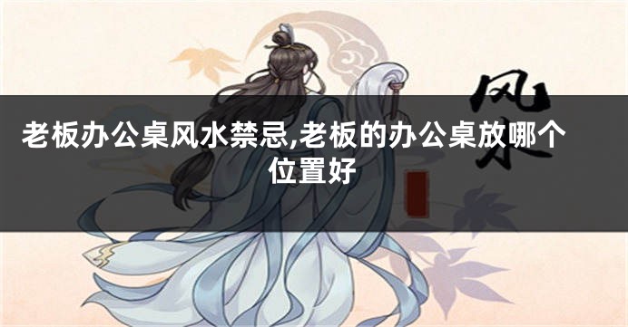 老板办公桌风水禁忌,老板的办公桌放哪个位置好
