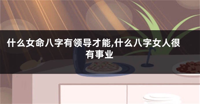 什么女命八字有领导才能,什么八字女人很有事业