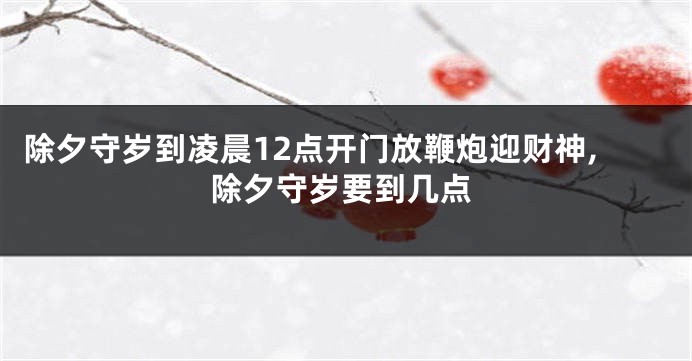 除夕守岁到凌晨12点开门放鞭炮迎财神,除夕守岁要到几点