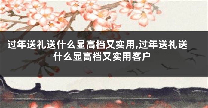 过年送礼送什么显高档又实用,过年送礼送什么显高档又实用客户