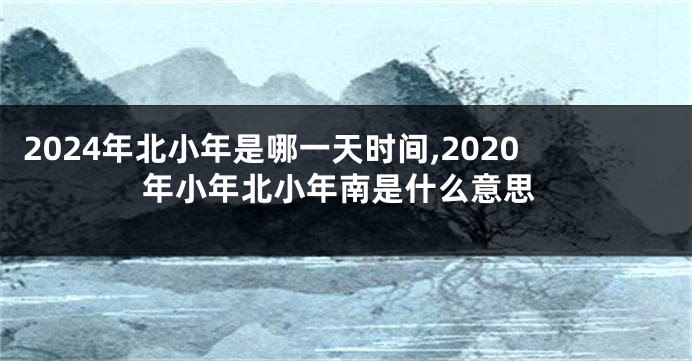 2024年北小年是哪一天时间,2020年小年北小年南是什么意思