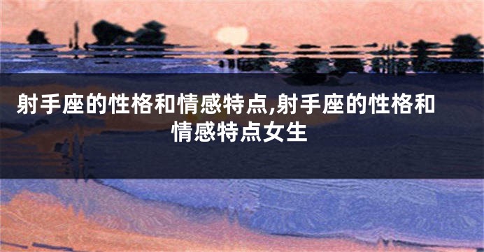 射手座的性格和情感特点,射手座的性格和情感特点女生